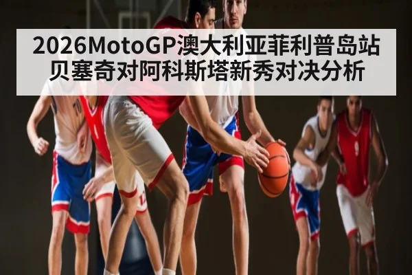 2026MotoGP澳大利亚菲利普岛站贝塞奇对阿科斯塔新秀对决分析