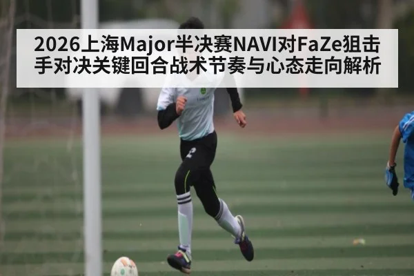 2026上海Major半决赛NAVI对FaZe狙击手对决关键回合战术节奏与心态走向解析