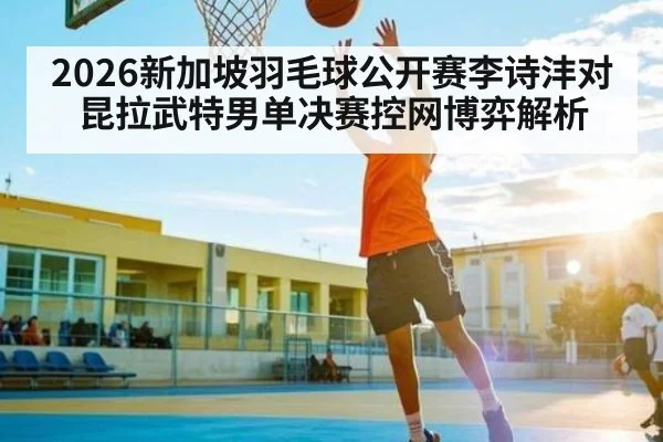 2026新加坡羽毛球公开赛李诗沣对昆拉武特男单决赛控网博弈解析