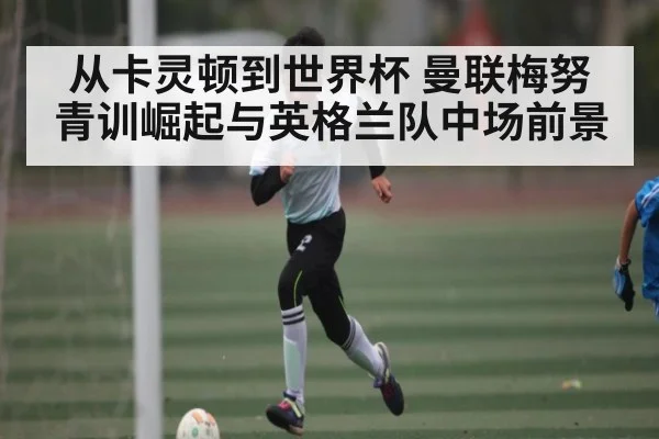 从卡灵顿到世界杯 曼联梅努青训崛起与英格兰队中场前景